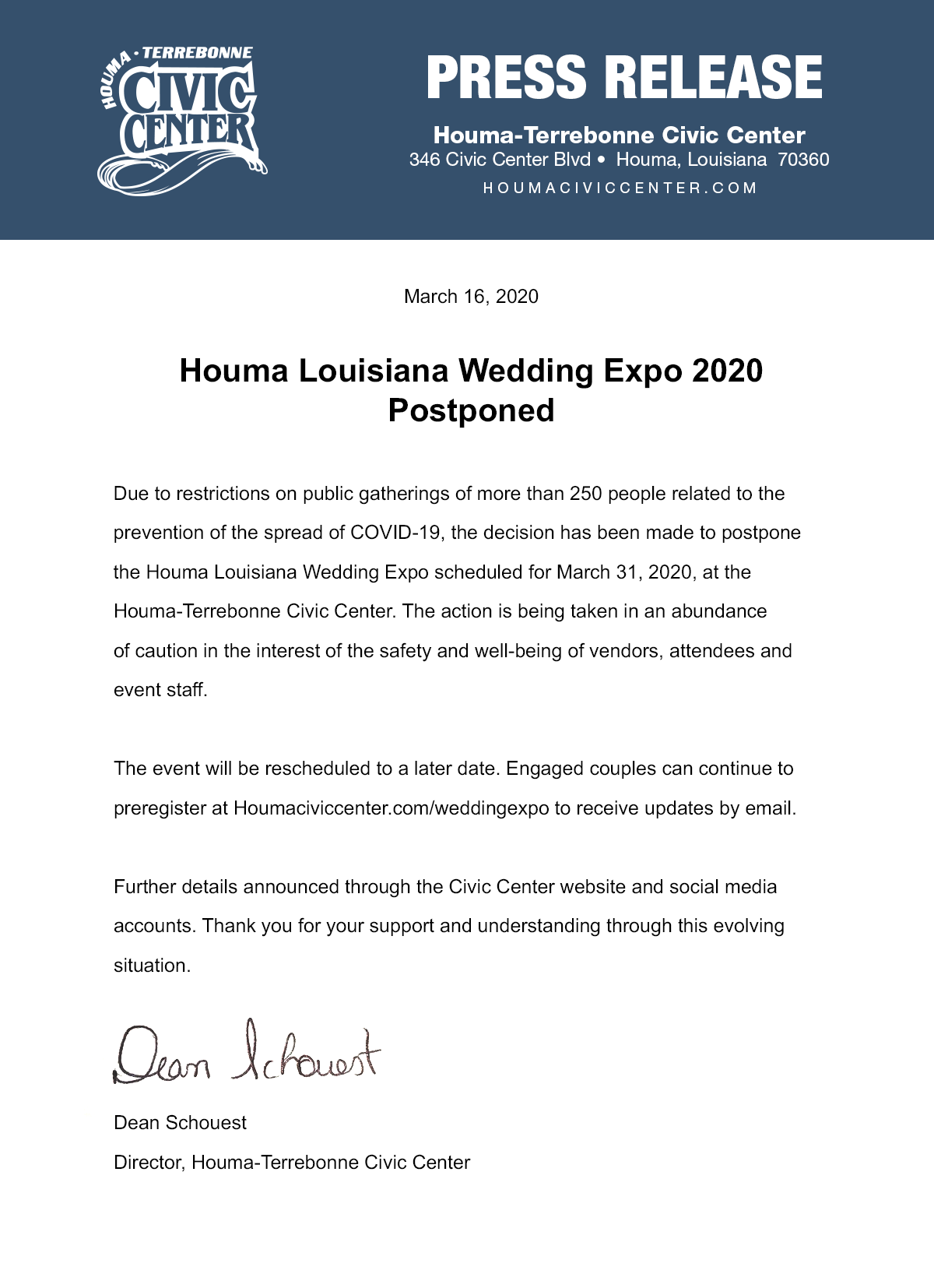 March 16, 2020 Houma Louisiana Wedding Expo 2020 Postponed Due to restrictions on public gatherings of more than 250 people related to the prevention of the spread of COVID-19, the decision has been made to postpone the Houma Louisiana Wedding Expo scheduled for March 31, 2020, at the Houma-Terrebonne Civic Center. The action is being taken in an abundance of caution in the interest of the safety and well-being of vendors, attendees and event staff. The event will be rescheduled to a later date. Engaged couples can continue to preregister at Houmaciviccenter.com/weddingexpo to receive updates by email. Further details announced through the Civic Center website and social media accounts. Thank you for your support and understanding through this evolving situation. Dean Schouest Director, Houma-Terrebonne Civic Center